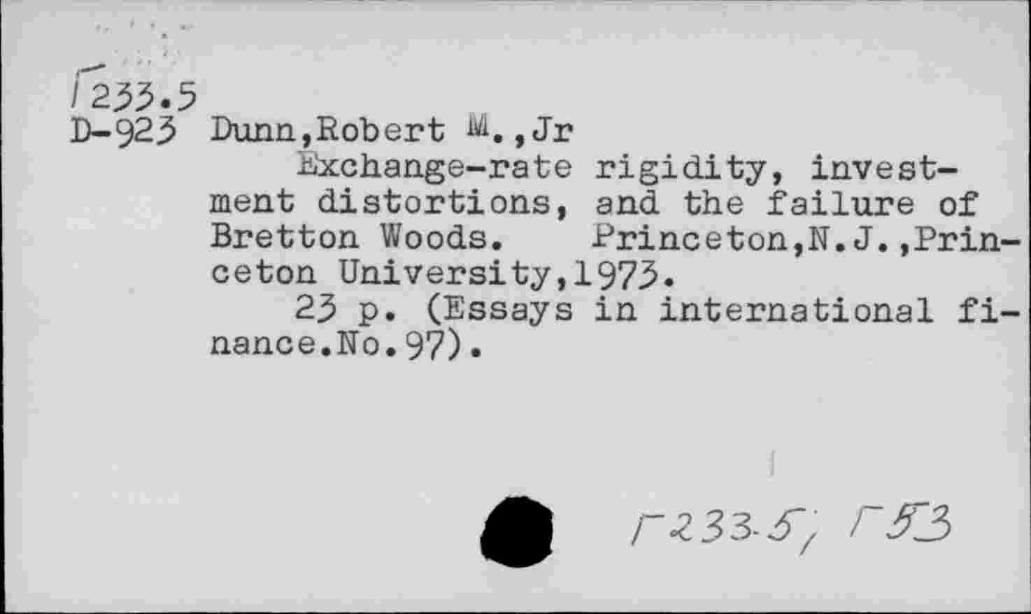 ﻿/233.5
D-923 Dunn,Robert ,Jr
Exchange-rate rigidity, investment distortions, and the failure of Bretton Woods. Princeton,N. J.»Princeton University,1973.
23 p. (Essays in international finance. No.97)•